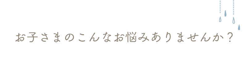 お子さまのこんなお悩みありませんか？